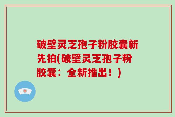 破壁灵芝孢子粉胶囊新先拍(破壁灵芝孢子粉胶囊：全新推出！)