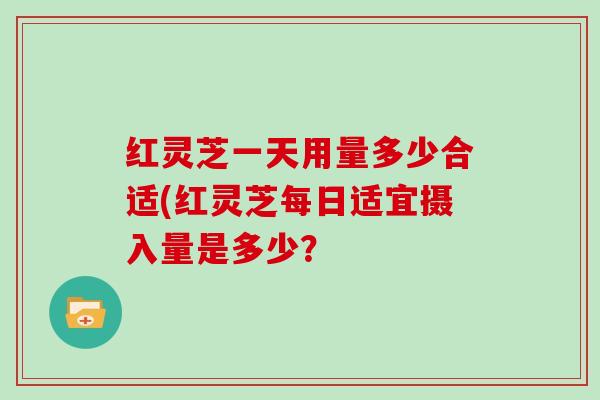 红灵芝一天用量多少合适(红灵芝每日适宜摄入量是多少？