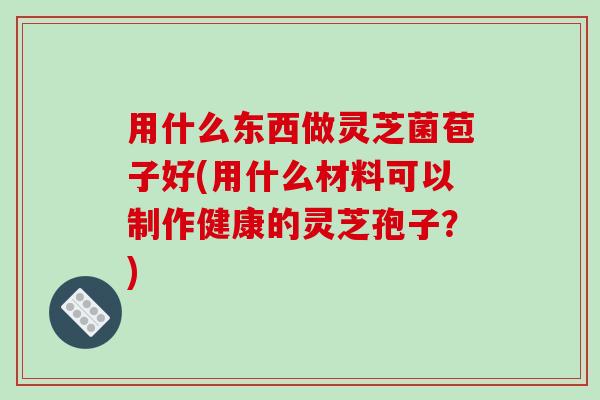 用什么东西做灵芝菌苞子好(用什么材料可以制作健康的灵芝孢子?)