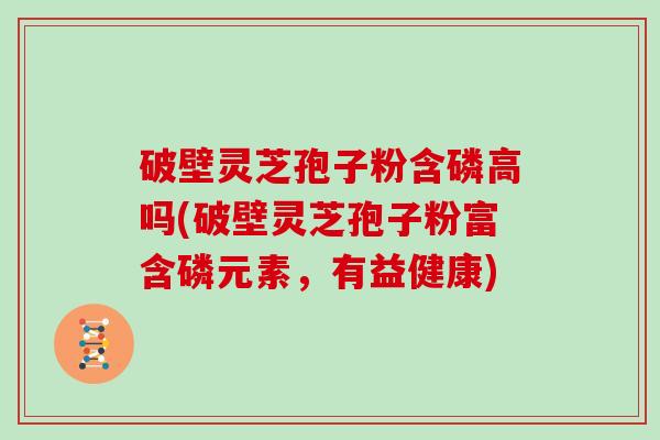 破壁灵芝孢子粉含磷高吗(破壁灵芝孢子粉富含磷元素，有益健康)