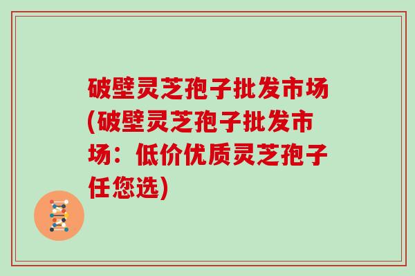 破壁灵芝孢子批发市场(破壁灵芝孢子批发市场：低价优质灵芝孢子任您选)