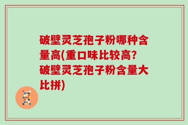 破壁灵芝孢子粉哪种含量高(重口味比较高？破壁灵芝孢子粉含量大比拼)