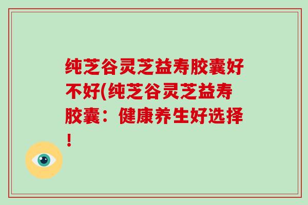 纯芝谷灵芝益寿胶囊好不好(纯芝谷灵芝益寿胶囊：健康养生好选择！