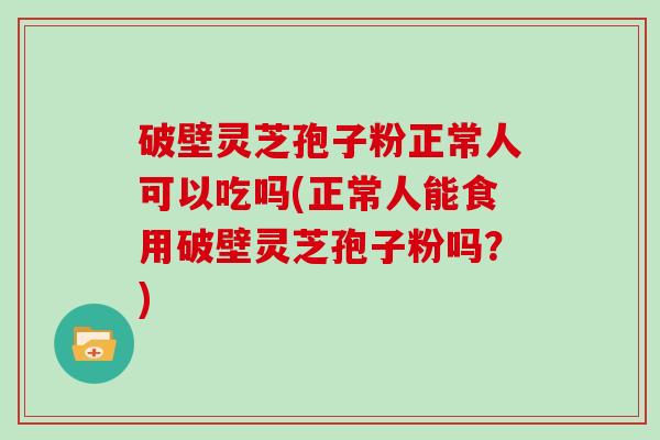破壁灵芝孢子粉正常人可以吃吗(正常人能食用破壁灵芝孢子粉吗？)