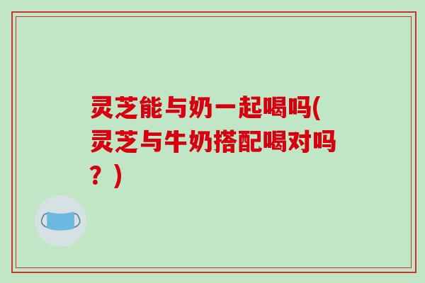 灵芝能与奶一起喝吗(灵芝与牛奶搭配喝对吗?)