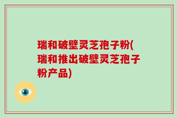 瑞和破壁灵芝孢子粉(瑞和推出破壁灵芝孢子粉产品)