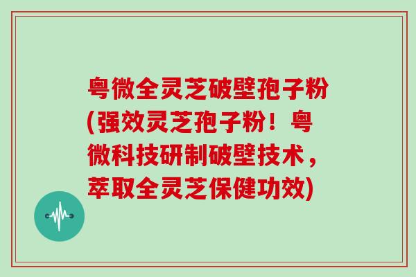粤微全灵芝破壁孢子粉(强效灵芝孢子粉!粤微科技研制破壁技术,萃取全灵芝保健功效)