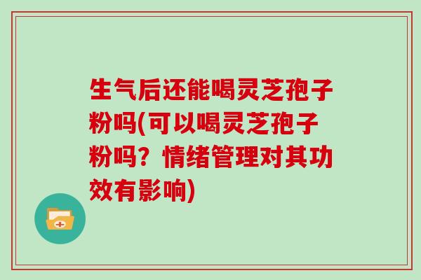 生气后还能喝灵芝孢子粉吗(可以喝灵芝孢子粉吗？情绪管理对其功效有影响)