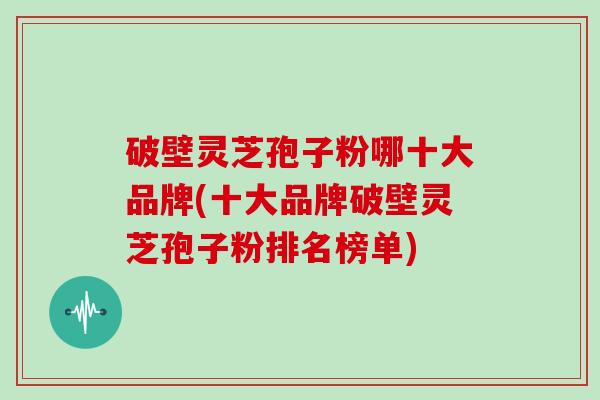 破壁灵芝孢子粉哪十大品牌(十大品牌破壁灵芝孢子粉排名榜单)