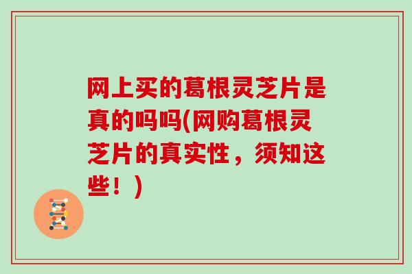 网上买的葛根灵芝片是真的吗吗(网购葛根灵芝片的真实性，须知这些！)