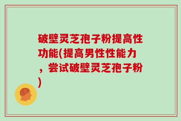 破壁灵芝孢子粉提高性功能(提高男性性能力，尝试破壁灵芝孢子粉)