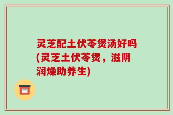 灵芝配土伏苓煲汤好吗(灵芝土伏苓煲，滋阴润燥助养生)