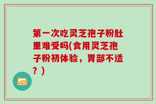第一次吃灵芝孢子粉肚里难受吗(食用灵芝孢子粉初体验,胃部不适?)
