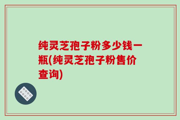 纯灵芝孢子粉多少钱一瓶(纯灵芝孢子粉售价查询)