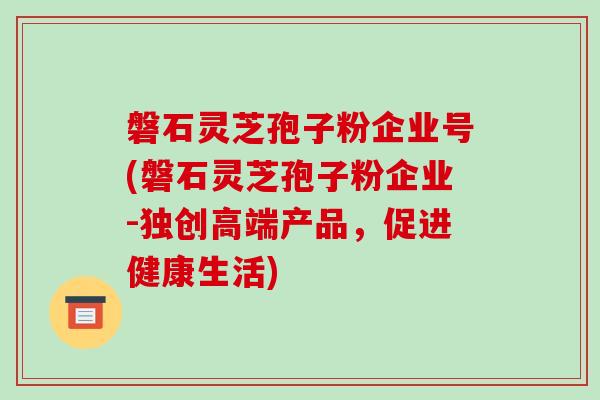 磐石灵芝孢子粉企业号(磐石灵芝孢子粉企业-独创高端产品，促进健康生活)