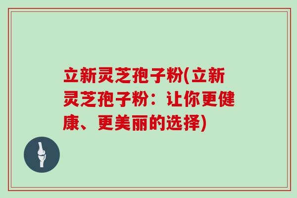 立新灵芝孢子粉(立新灵芝孢子粉：让你更健康、更美丽的选择)