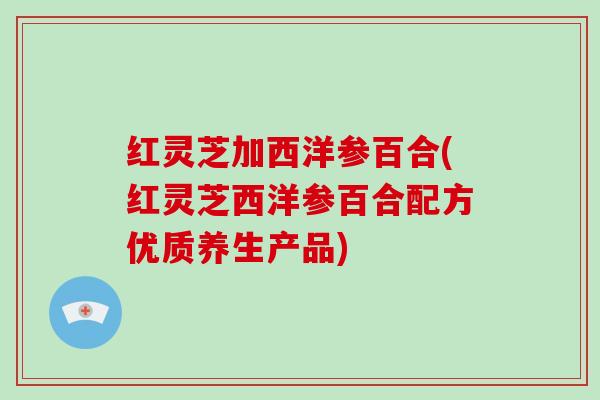 红灵芝加西洋参百合(红灵芝西洋参百合配方优质养生产品)