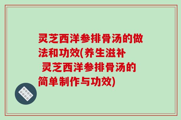 灵芝西洋参排骨汤的做法和功效(养生滋补 灵芝西洋参排骨汤的简单制作与功效)