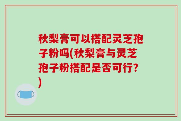 秋梨膏可以搭配灵芝孢子粉吗(秋梨膏与灵芝孢子粉搭配是否可行?)