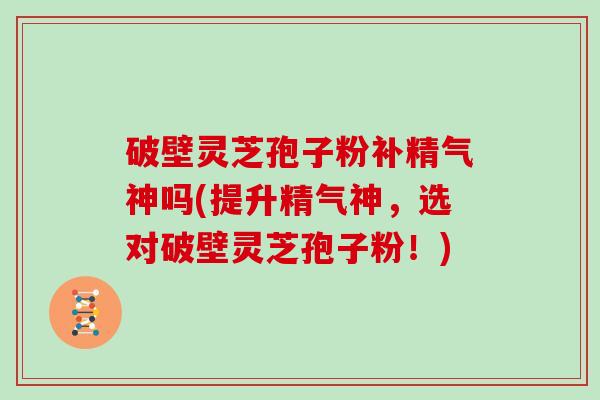 破壁灵芝孢子粉补精气神吗(提升精气神,选对破壁灵芝孢子粉!)
