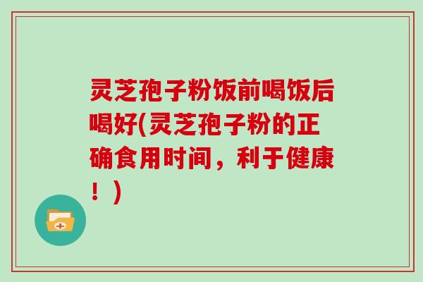 灵芝孢子粉饭前喝饭后喝好(灵芝孢子粉的正确食用时间,利于健康!)