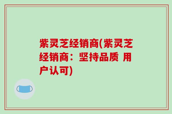 紫灵芝经销商(紫灵芝经销商:坚持品质 用户认可)