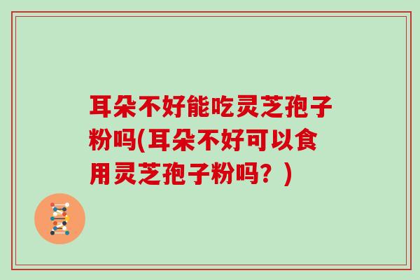 耳朵不好能吃灵芝孢子粉吗(耳朵不好可以食用灵芝孢子粉吗?)
