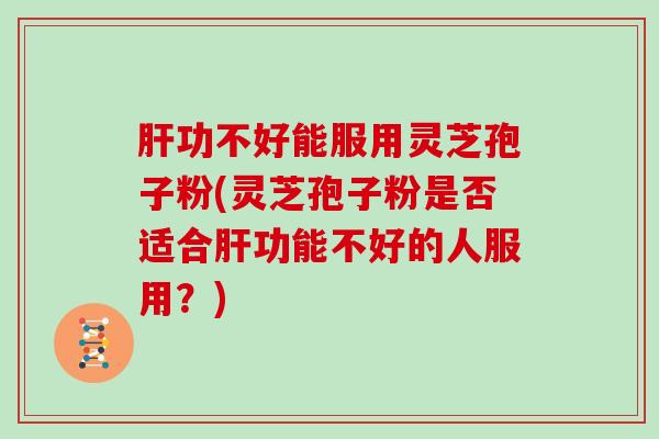 肝功不好能服用灵芝孢子粉(灵芝孢子粉是否适合肝功能不好的人服用?)