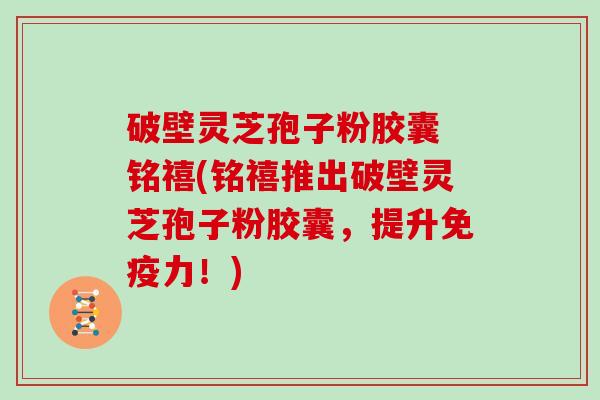 破壁灵芝孢子粉胶囊 铭禧(铭禧推出破壁灵芝孢子粉胶囊,提升免疫力!)