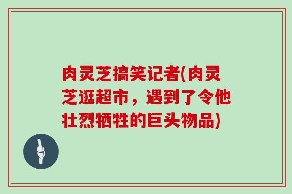 肉灵芝搞笑记者(肉灵芝逛超市,遇到了令他壮烈牺牲的巨头物品)