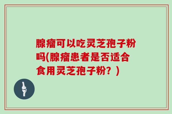 腺瘤可以吃灵芝孢子粉吗(腺瘤患者是否适合食用灵芝孢子粉?)