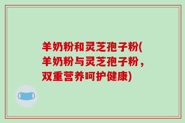 羊奶粉和灵芝孢子粉(羊奶粉与灵芝孢子粉,双重营养呵护健康)