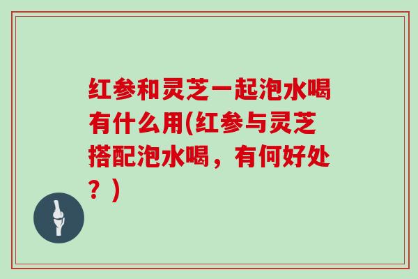 红参和灵芝一起泡水喝有什么用(红参与灵芝搭配泡水喝，有何好处？)
