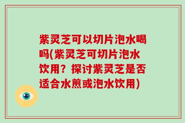 紫灵芝可以切片泡水喝吗(紫灵芝可切片泡水饮用？探讨紫灵芝是否适合水煎或泡水饮用)