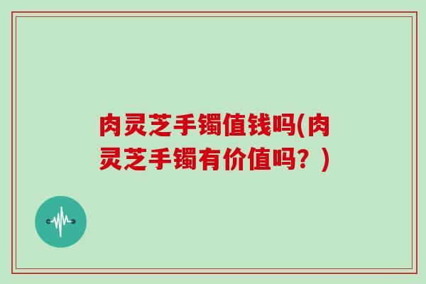 肉灵芝手镯值钱吗(肉灵芝手镯有价值吗?)
