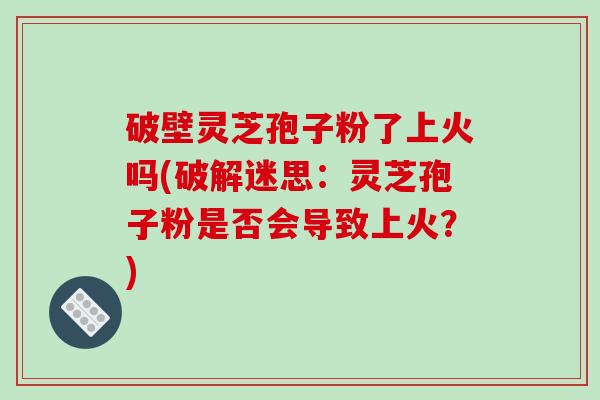 破壁灵芝孢子粉了上火吗(破解迷思:灵芝孢子粉是否会导致上火?)