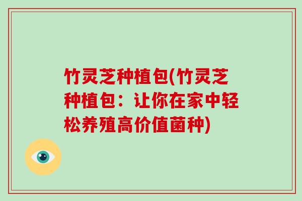 竹灵芝种植包(竹灵芝种植包：让你在家中轻松养殖高价值菌种)