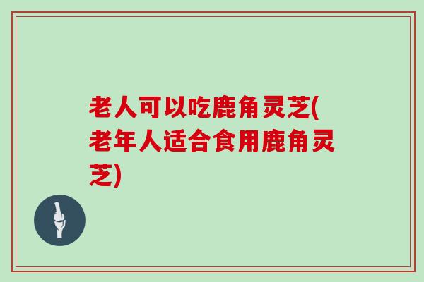 老人可以吃鹿角灵芝(老年人适合食用鹿角灵芝)