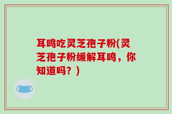 耳鸣吃灵芝孢子粉(灵芝孢子粉缓解耳鸣，你知道吗？)