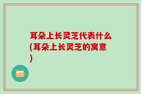 耳朵上长灵芝代表什么(耳朵上长灵芝的寓意)