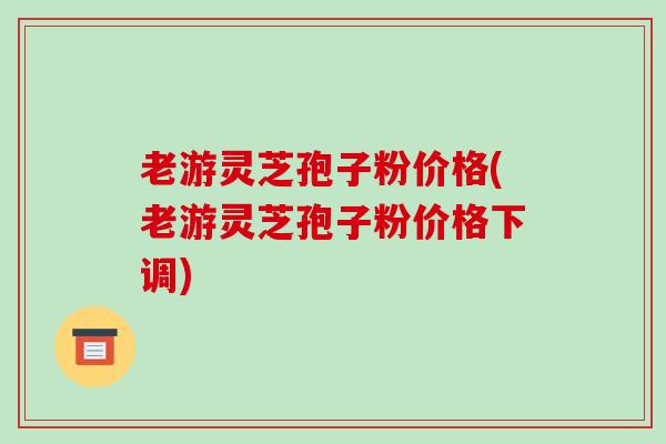老游灵芝孢子粉价格(老游灵芝孢子粉价格下调)