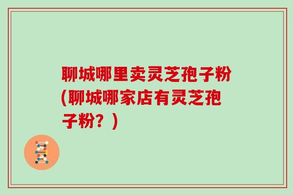 聊城哪里卖灵芝孢子粉(聊城哪家店有灵芝孢子粉？)