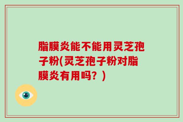 脂膜炎能不能用灵芝孢子粉(灵芝孢子粉对脂膜炎有用吗？)