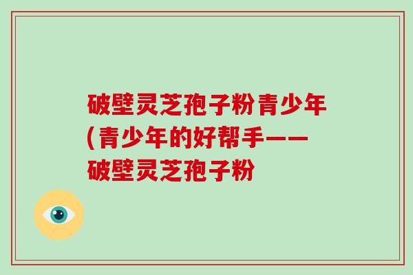破壁灵芝孢子粉青少年(青少年的好帮手——破壁灵芝孢子粉