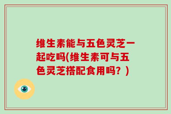 维生素能与五色灵芝一起吃吗(维生素可与五色灵芝搭配食用吗?)