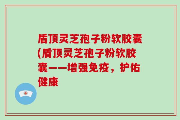 盾顶灵芝孢子粉软胶囊(盾顶灵芝孢子粉软胶囊——增强免疫,护佑健康