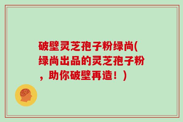 破壁灵芝孢子粉绿尚(绿尚出品的灵芝孢子粉,助你破壁再造!)
