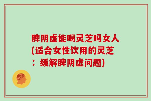 脾阴虚能喝灵芝吗女人(适合女性饮用的灵芝:缓解脾阴虚问题)