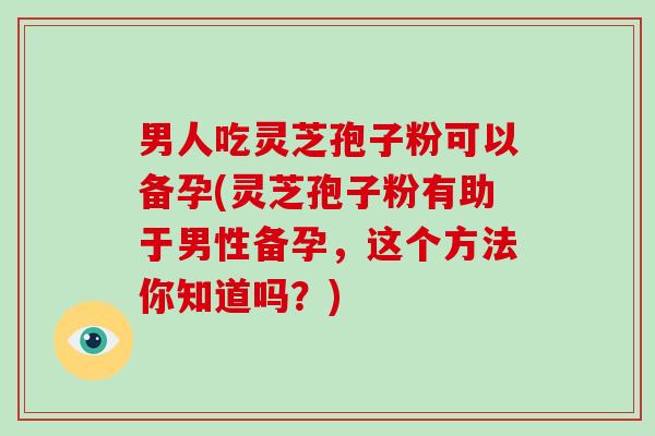 男人吃灵芝孢子粉可以备孕(灵芝孢子粉有助于男性备孕，这个方法你知道吗？)