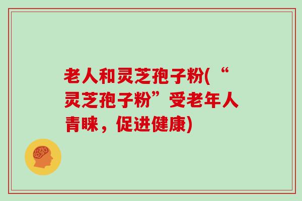 老人和灵芝孢子粉(“灵芝孢子粉”受老年人青睐,促进健康)